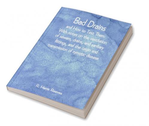 Bad Drains; and How to Test Them: With notes on the ventilation of sewers drains and sanitary fittings and the origin and transmission of zymotic disease