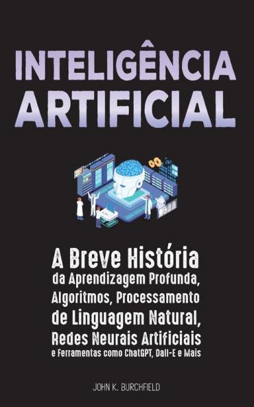 Inteligência Artificial: A Breve História Da Aprendizagem Profunda, Algoritmos, Processamento De Linguagem Natural, Redes Neurais Artificiais E Ferramentas Como Chatgpt, Dall-E E Mais
