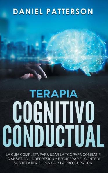 Terapia Cognitivo-Conductual: La Guía Completa para Usar la TCC para Combatir la Ansiedad la Depresión y Recuperar el Control sobre la Ira el Pánico y la Preocupación.