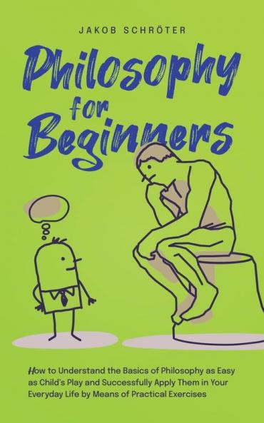 Philosophy for Beginners How to Understand the Basics of Philosophy as Easy as Child's Play and Successfully Apply Them in Your Everyday Life by Means of Practical Exercises