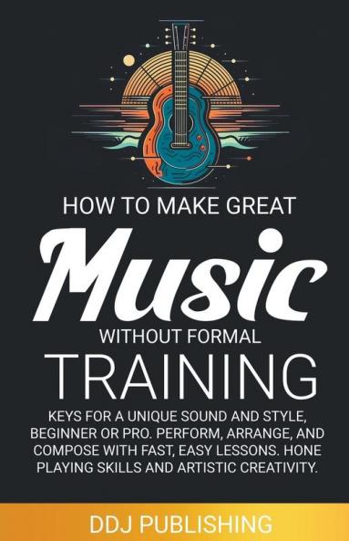 HOW TO MAKE GREAT MUSIC WITHOUT FORMAL TRAINING. Keys for a Unique Sound and Style Beginner or Pro. Perform Arrange and Compose with Fast Easy Lessons. Hone Playing Skills and Artistic Creativity