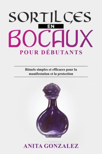 Sortilèges En Bocaux Pour Débutants: Rituels Simples Et Efficaces Pour La Manifestation Et La Protection (French Edition)