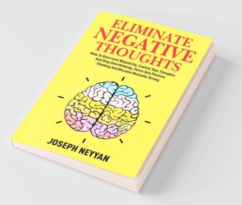 Eliminate Negative Thoughts: How To Overcome Negativity Control Your Thoughts And Stop Overthinking Focus Into Positive Thinking And Become Mentally Strong