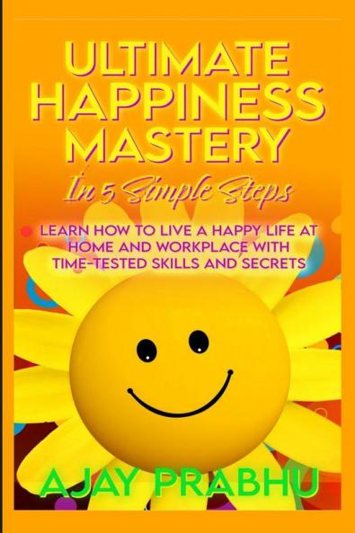 Ultimate Happiness Mastery In 5 Simple Steps: Learn How to Live a Happy Life at Home and Workplace with Time-Tested Skills and Secrets