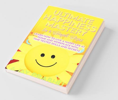 Ultimate Happiness Mastery In 5 Simple Steps: Learn How to Live a Happy Life at Home and Workplace with Time-Tested Skills and Secrets