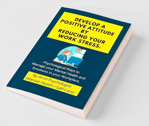 Develop a Positive Attitude by Reducing your Work Stress : Psychological Ways to Manage your Mental Health and Emotions in your Workplace