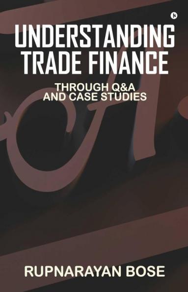 Understanding Trade Finance: Through Q&A And Case Studies: Through Qanda And Case Studies