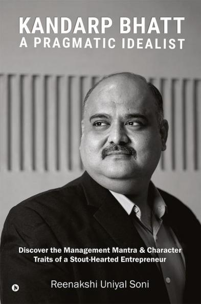 Kandarp Bhatt: A Pragmatic Idealist : Discover the Management Mantra & Character Traits of a Stout-Hearted Entrepreneur