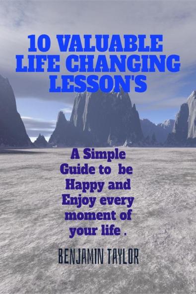1O Valuable Life Changing Lesson's : A Simple Guide to Be Happy and Enjoy every moment of your life .