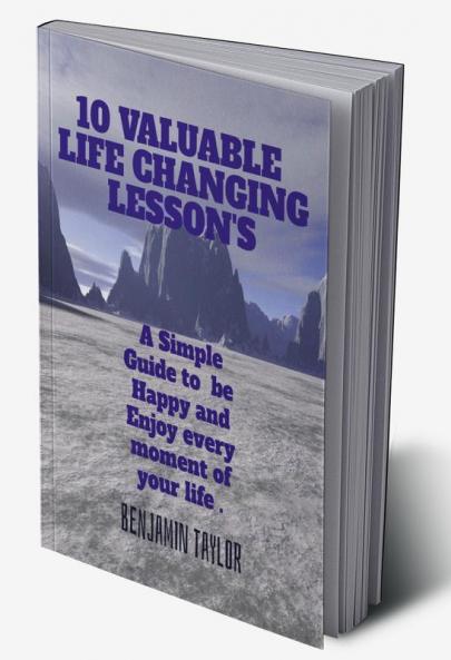 1O Valuable Life Changing Lesson's : A Simple Guide to Be Happy and Enjoy every moment of your life .