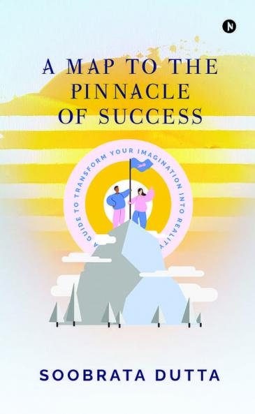 A Map To The Pinnacle Of Success: A Guide To Transform Your Imagination Into Reality