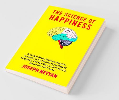The Science Of Happiness : Train Your Brain Eliminate Negative Thoughts Learn Positive Psychology Of Happiness And New Way To Treat Anxiety Depression And Trauma