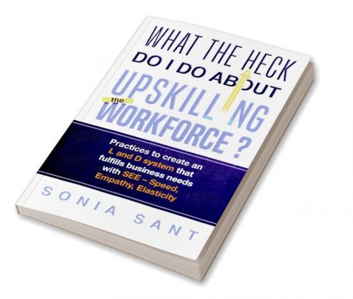What the Heck Do I Do about Upskilling the Workforce? : Practices to Create an L and D System That Fulfills Business Needs with SEE – Speed Empathy Elasticity