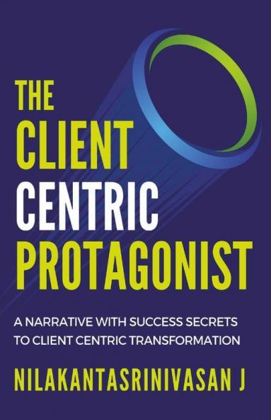The Client Centric Protagonist : A Narrative With Success Secrets To Client Centric Transformation