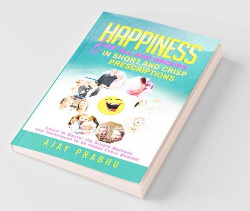 Happiness For All Age Groups In Short And Crisp Prescriptions: Learn To Master The Simple Methods And Techniques To Be Happy Every Moment