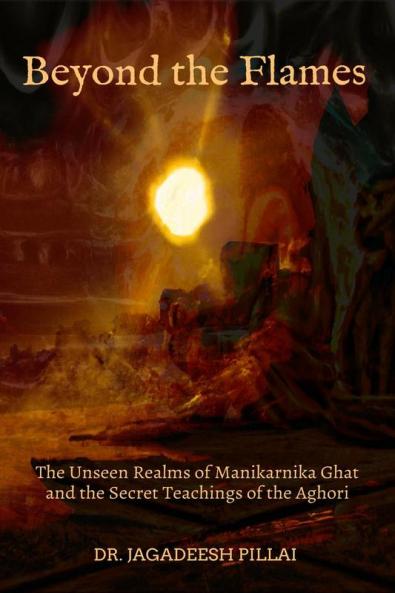 Beyond the Flames The Unseen Realms of Manikarnika Ghat and the Secret Teachings of the Aghori