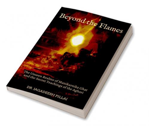 Beyond the Flames The Unseen Realms of Manikarnika Ghat and the Secret Teachings of the Aghori
