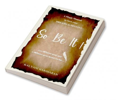 SO BE IT - A magic Manual to turn your Dreams to Destiny : From where you are now to where you want to Be
