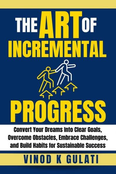 The Art of Incremental Progress : Convert Your Dreams into Clear Goals Overcome Obstacles Embrace Challenges and Build Habits for Sustainable Success
