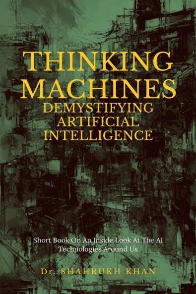 Thinking Machines: Demystifying Artificial Intelligence : Short Book On An Inside Look At The AI Technologies Around Us