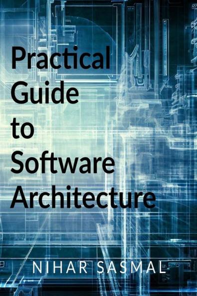 Practical Guide to Software Architecture: Summarized and actionable best practices for every aspect of software architecture