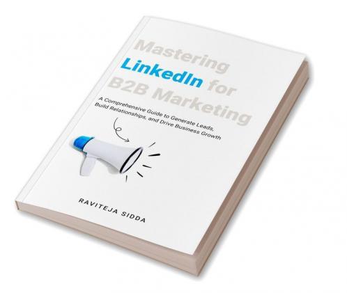 Mastering Linkedin For B2B Marketing : A Comprehensive Guide To Generate Leads Build Relationships And Drive Business Growth