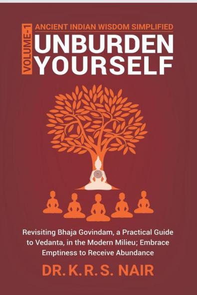 Ancient Indian Wisdom Simplified   UNBURDEN YOURSELF : Revisiting Bhaja Govindam a Practical Guide to Vedanta in the Modern Milieu; Embrace Emptiness to Receive Abundance