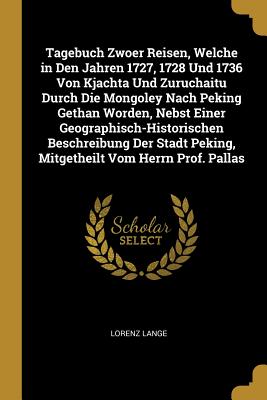 Tagebuch Zwoer Reisen Welche in Den Jahren 1727 1728 Und 1736 Von Kjachta Und Zuruchaitu Durch Die Mongoley Nach Peking Gethan Worden Nebst Einer Geographisch-Historischen Beschreibung Der Stadt Peking Mitgetheilt Vom Herrn Prof. Pallas