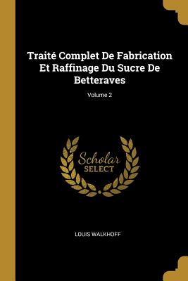 Traité Complet De Fabrication Et Raffinage Du Sucre De Betteraves; Volume 2