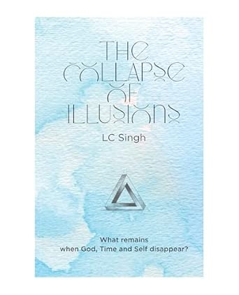 Collapse of Illusions by LC Singh What remains when God Time and Self disappear - a journey through perception entropy and emotion DishaNXT