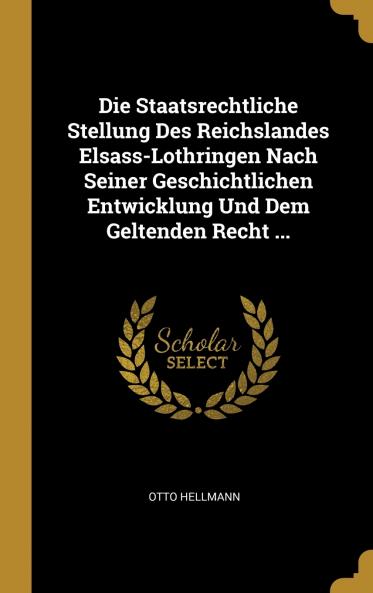 Die Staatsrechtliche Stellung Des Reichslandes Elsass-Lothringen Nach Seiner Geschichtlichen Entwicklung Und Dem Geltenden Recht ...