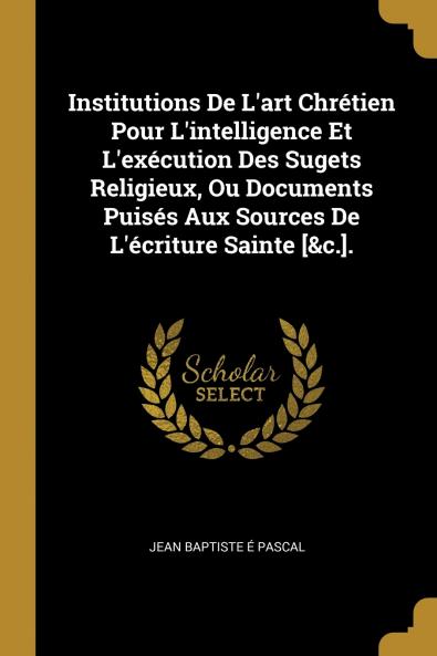 Institutions De L'art Chr��tien Pour L'intelligence Et L'ex��cution Des Sugets Religieux Ou Documents Puis��s Aux Sources De L'��criture Sainte [&c.].