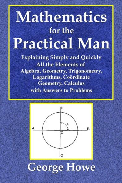 Mathematics for the Practical Man  -  Explaining Simply and Quickly All the Elements of Algebra Geometry Trigonometry Logarithms Coördinate Geometry Calculus with Answers to Problems