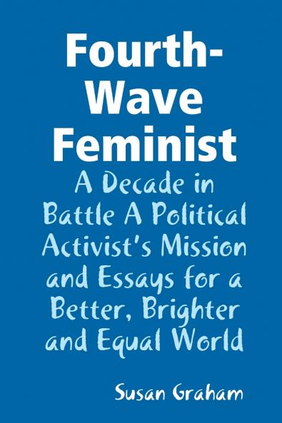 Fourth-Wave Feminist - A Decade in Battle A Political Activist's Mission and Essays for a Better Brighter and Equal World