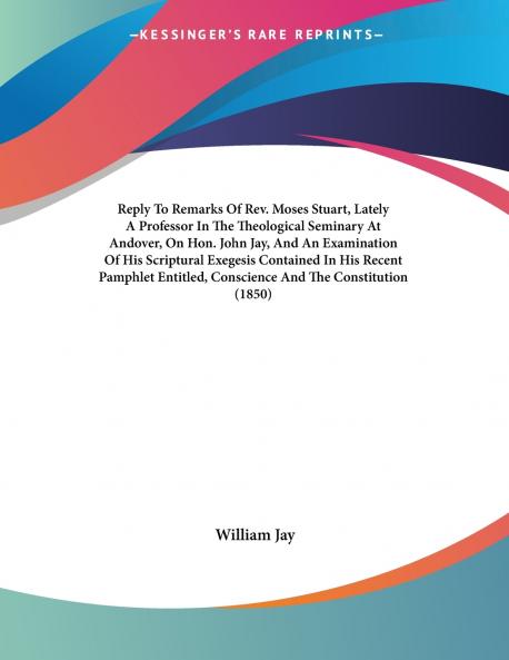 Reply To Remarks Of Rev. Moses Stuart Lately A Professor In The Theological Seminary At Andover On Hon. John Jay And An Examination Of His Scriptural Exegesis Contained In His Recent Pamphlet Entitled Conscience And The Constitution (1850)