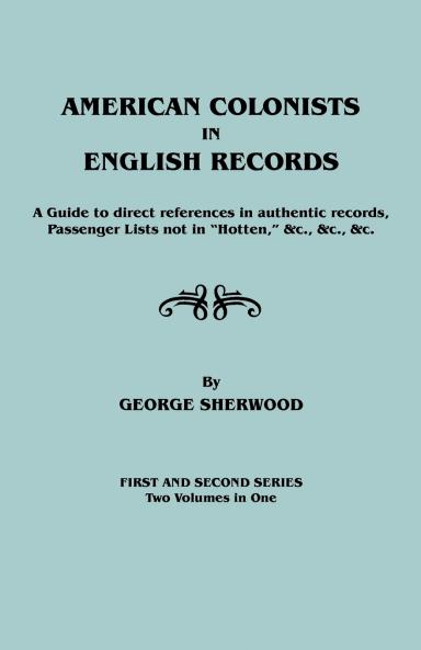 American Colonists in English Records. a Guide to Direct References in Authentic Records Passenger Lists Not in Hotten &C. &C. &C. First and SEC