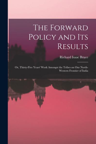 The Forward Policy and Its Results; or Thirty-five Years' Work Amongst the Tribes on Our North-western Frontier of India