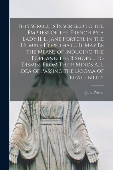 This Scroll is Inscribed to the Empress of the French by a Lady [i. E. Jane Porter] in the Humble Hope That ... It May Be the Means of Inducing the Pope and the Bishops ... to Dismiss From Their Minds All Idea of Passing the Dogma of Infallibility...