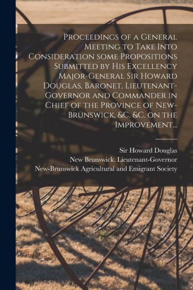 Proceedings of a General Meeting to Take Into Consideration Some Propositions Submitted by His Excellency Major-General Sir Howard Douglas Baronet Lieutenant-governor and Commander in Chief of the Province of New-Brunswick &c. &c. on the Improvement...