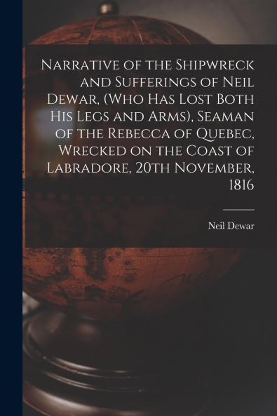 Narrative of the Shipwreck and Sufferings of Neil Dewar (who Has Lost Both His Legs and Arms) Seaman of the Rebecca of Quebec Wrecked on the Coast of Labradore 20th November 1816 [microform]