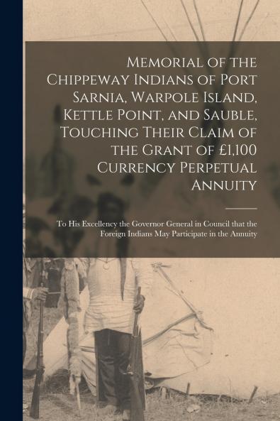 Memorial of the Chippeway Indians of Port Sarnia Warpole Island Kettle Point and Sauble Touching Their Claim of the Grant of ��1100 Currency Perpetual Annuity [microform]