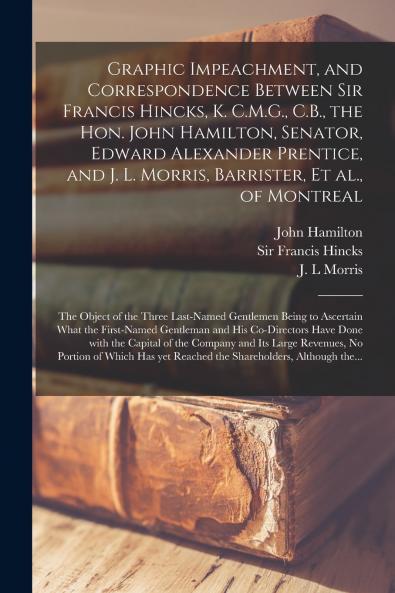 Graphic Impeachment and Correspondence Between Sir Francis Hincks K. C.M.G. C.B. the Hon. John Hamilton Senator Edward Alexander Prentice and J. L. Morris Barrister Et Al. of Montreal [microform]