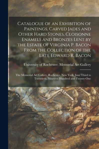 Catalogue of an Exhibition of Paintings Carved Jades and Other Hard Stones Cloisonne Enamels and Bronzes Lent by the Estate of Virginia P. Bacon From the Collection of the Late Edward R. Bacon