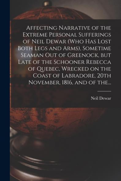 Affecting Narrative of the Extreme Personal Sufferings of Neil Dewar (who Has Lost Both Legs and Arms) Sometime Seaman out of Greenock but Late of the Schooner Rebecca of Quebec Wrecked on the Coast of Labradore 20th November 1816 and of The...
