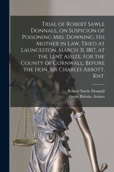 Trial of Robert Sawle Donnall on Suspicion of Poisoning Mrs. Downing His Mother in Law Tried at Launceston March 31 1817 at the Lent Assize for the County of Cornwall Before the Hon. Sir Charles Abbott Knt. [electronic Resource]