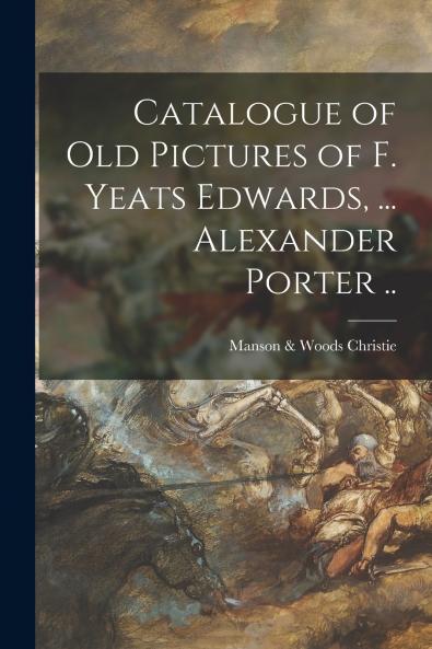 Catalogue of Old Pictures of F. Yeats Edwards ... Alexander Porter ..