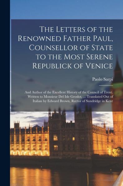 The Letters of the Renowned Father Paul Counsellor of State to the Most Serene Republick of Venice; and Author of the Excellent History of the Council of Trent. Written to Monsieur Del Isle Groslot ... Translated Out of Italian by Edward Brown...