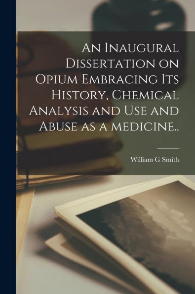 An Inaugural Dissertation on Opium Embracing Its History Chemical Analysis and Use and Abuse as a Medicine..