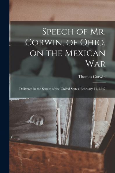 Speech of Mr. Corwin of Ohio on the Mexican War ; Delivered in the Senate of the United States February 11 1847