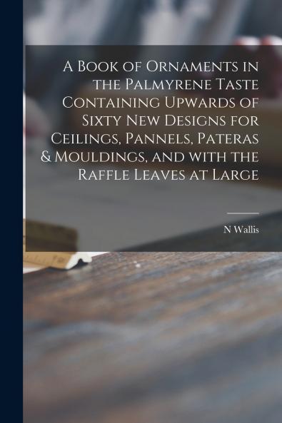 A Book of Ornaments in the Palmyrene Taste Containing Upwards of Sixty New Designs for Ceilings Pannels Pateras & Mouldings and With the Raffle Leaves at Large
